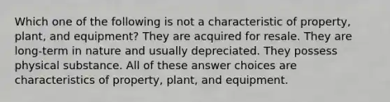 Which one of the following is not a characteristic of property, plant, and equipment? They are acquired for resale. They are long-term in nature and usually depreciated. They possess physical substance. All of these answer choices are characteristics of property, plant, and equipment.