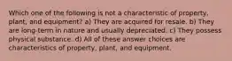 Which one of the following is not a characteristic of property, plant, and equipment? a) They are acquired for resale. b) They are long-term in nature and usually depreciated. c) They possess physical substance. d) All of these answer choices are characteristics of property, plant, and equipment.