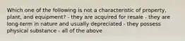 Which one of the following is not a characteristic of property, plant, and equipment? - they are acquired for resale - they are long-term in nature and usually depreciated - they possess physical substance - all of the above