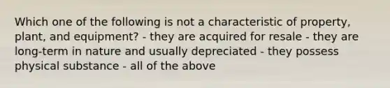 Which one of the following is not a characteristic of property, plant, and equipment? - they are acquired for resale - they are long-term in nature and usually depreciated - they possess physical substance - all of the above