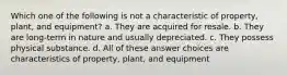 Which one of the following is not a characteristic of property, plant, and equipment? a. They are acquired for resale. b. They are long-term in nature and usually depreciated. c. They possess physical substance. d. All of these answer choices are characteristics of property, plant, and equipment