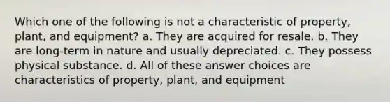 Which one of the following is not a characteristic of property, plant, and equipment? a. They are acquired for resale. b. They are long-term in nature and usually depreciated. c. They possess physical substance. d. All of these answer choices are characteristics of property, plant, and equipment