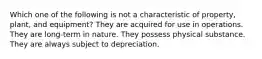 Which one of the following is not a characteristic of property, plant, and equipment? They are acquired for use in operations. They are long-term in nature. They possess physical substance. They are always subject to depreciation.