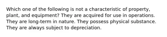 Which one of the following is not a characteristic of property, plant, and equipment? They are acquired for use in operations. They are long-term in nature. They possess physical substance. They are always subject to depreciation.