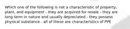 Which one of the following is not a characteristic of property, plant, and equipment - they are acquired for resale - they are long term in nature and usually depreciated - they possess physical substance - all of these are characteristics of PPE