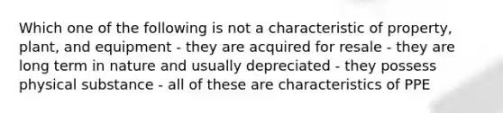 Which one of the following is not a characteristic of property, plant, and equipment - they are acquired for resale - they are long term in nature and usually depreciated - they possess physical substance - all of these are characteristics of PPE