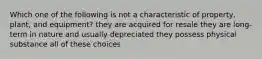 Which one of the following is not a characteristic of property, plant, and equipment? they are acquired for resale they are long-term in nature and usually depreciated they possess physical substance all of these choices