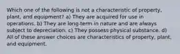 Which one of the following is not a characteristic of property, plant, and equipment? a) They are acquired for use in operations. b) They are long-term in nature and are always subject to depreciation. c) They possess physical substance. d) All of these answer choices are characteristics of property, plant, and equipment.