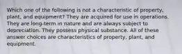 Which one of the following is not a characteristic of property, plant, and equipment? They are acquired for use in operations. They are long-term in nature and are always subject to depreciation. They possess physical substance. All of these answer choices are characteristics of property, plant, and equipment.