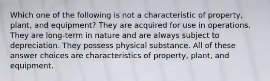 Which one of the following is not a characteristic of property, plant, and equipment? They are acquired for use in operations. They are long-term in nature and are always subject to depreciation. They possess physical substance. All of these answer choices are characteristics of property, plant, and equipment.