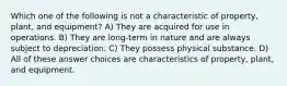 Which one of the following is not a characteristic of property, plant, and equipment? A) They are acquired for use in operations. B) They are long-term in nature and are always subject to depreciation. C) They possess physical substance. D) All of these answer choices are characteristics of property, plant, and equipment.