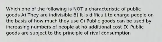 Which one of the following is NOT a characteristic of public goods A) They are indivisible B) It is difficult to charge people on the basis of how much they use C) Public goods can be used by increasing numbers of people at no additional cost D) Public goods are subject to the principle of rival consumption