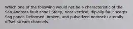 Which one of the following would not be a characteristic of the San Andreas fault zone? Steep, near vertical, dip-slip fault scarps Sag ponds Deformed, broken, and pulverized bedrock Laterally offset stream channels