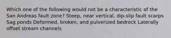 Which one of the following would not be a characteristic of the San Andreas fault zone? Steep, near vertical, dip-slip fault scarps Sag ponds Deformed, broken, and pulverized bedrock Laterally offset stream channels