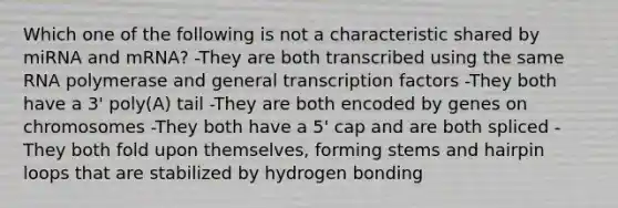 Which one of the following is not a characteristic shared by miRNA and mRNA? -They are both transcribed using the same RNA polymerase and general transcription factors -They both have a 3' poly(A) tail -They are both encoded by genes on chromosomes -They both have a 5' cap and are both spliced -They both fold upon themselves, forming stems and hairpin loops that are stabilized by hydrogen bonding