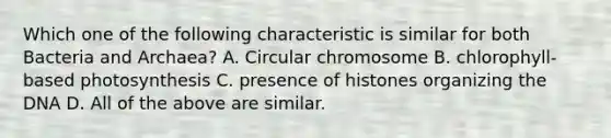 Which one of the following characteristic is similar for both Bacteria and Archaea? A. Circular chromosome B. chlorophyll-based photosynthesis C. presence of histones organizing the DNA D. All of the above are similar.