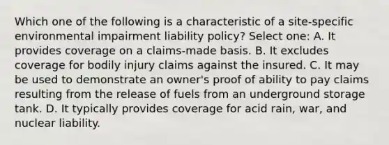 Which one of the following is a characteristic of a site-specific environmental impairment liability policy? Select one: A. It provides coverage on a claims-made basis. B. It excludes coverage for bodily injury claims against the insured. C. It may be used to demonstrate an owner's proof of ability to pay claims resulting from the release of fuels from an underground storage tank. D. It typically provides coverage for acid rain, war, and nuclear liability.