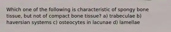 Which one of the following is characteristic of spongy bone tissue, but not of compact bone tissue? a) trabeculae b) haversian systems c) osteocytes in lacunae d) lamellae