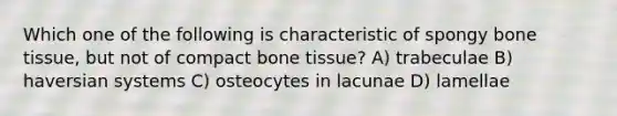 Which one of the following is characteristic of spongy bone tissue, but not of compact bone tissue? A) trabeculae B) haversian systems C) osteocytes in lacunae D) lamellae