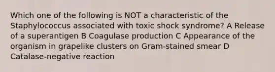 Which one of the following is NOT a characteristic of the Staphylococcus associated with toxic shock syndrome? A Release of a superantigen B Coagulase production C Appearance of the organism in grapelike clusters on Gram-stained smear D Catalase-negative reaction