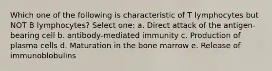 Which one of the following is characteristic of T lymphocytes but NOT B lymphocytes? Select one: a. Direct attack of the antigen-bearing cell b. antibody-mediated immunity c. Production of plasma cells d. Maturation in the bone marrow e. Release of immunoblobulins