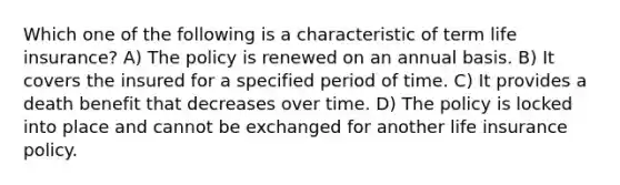 Which one of the following is a characteristic of term life insurance? A) The policy is renewed on an annual basis. B) It covers the insured for a specified period of time. C) It provides a death benefit that decreases over time. D) The policy is locked into place and cannot be exchanged for another life insurance policy.