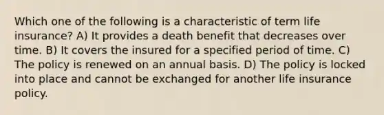 Which one of the following is a characteristic of term life insurance? A) It provides a death benefit that decreases over time. B) It covers the insured for a specified period of time. C) The policy is renewed on an annual basis. D) The policy is locked into place and cannot be exchanged for another life insurance policy.