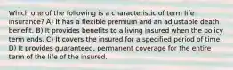 Which one of the following is a characteristic of term life insurance? A) It has a flexible premium and an adjustable death benefit. B) It provides benefits to a living insured when the policy term ends. C) It covers the insured for a specified period of time. D) It provides guaranteed, permanent coverage for the entire term of the life of the insured.