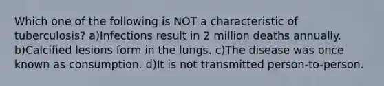 Which one of the following is NOT a characteristic of tuberculosis? a)Infections result in 2 million deaths annually. b)Calcified lesions form in the lungs. c)The disease was once known as consumption. d)It is not transmitted person-to-person.