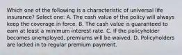 Which one of the following is a characteristic of universal life insurance? Select one: A. The cash value of the policy will always keep the coverage in force. B. The cash value is guaranteed to earn at least a minimum interest rate. C. If the policyholder becomes unemployed, premiums will be waived. D. Policyholders are locked in to regular premium payment.