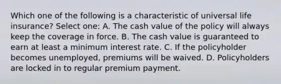 Which one of the following is a characteristic of universal life insurance? Select one: A. The cash value of the policy will always keep the coverage in force. B. The cash value is guaranteed to earn at least a minimum interest rate. C. If the policyholder becomes unemployed, premiums will be waived. D. Policyholders are locked in to regular premium payment.