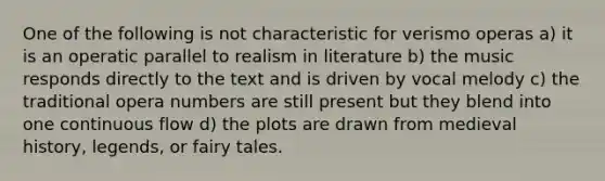 One of the following is not characteristic for verismo operas a) it is an operatic parallel to realism in literature b) the music responds directly to the text and is driven by vocal melody c) the traditional opera numbers are still present but they blend into one continuous flow d) the plots are drawn from medieval history, legends, or fairy tales.