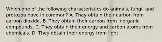 Which one of the following characteristics do animals, fungi, and protozoa have in common? A. They obtain their carbon from carbon dioxide. B. They obtain their carbon from inorganic compounds. C. They obtain their energy and carbon atoms from chemicals. D. They obtain their energy from light.