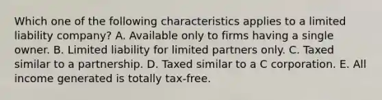 Which one of the following characteristics applies to a limited liability company? A. Available only to firms having a single owner. B. Limited liability for limited partners only. C. Taxed similar to a partnership. D. Taxed similar to a C corporation. E. All income generated is totally tax-free.