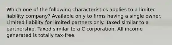 Which one of the following characteristics applies to a limited liability company? Available only to firms having a single owner. Limited liability for limited partners only. Taxed similar to a partnership. Taxed similar to a C corporation. All income generated is totally tax-free.