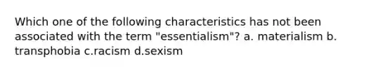 Which one of the following characteristics has not been associated with the term "essentialism"? a. materialism b. transphobia c.racism d.sexism