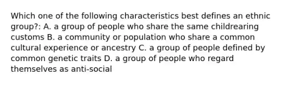 Which one of the following characteristics best defines an ethnic group?: A. a group of people who share the same childrearing customs B. a community or population who share a common cultural experience or ancestry C. a group of people defined by common genetic traits D. a group of people who regard themselves as anti-social