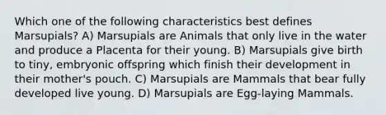 Which one of the following characteristics best defines Marsupials? A) Marsupials are Animals that only live in the water and produce a Placenta for their young. B) Marsupials give birth to tiny, embryonic offspring which finish their development in their mother's pouch. C) Marsupials are Mammals that bear fully developed live young. D) Marsupials are Egg-laying Mammals.