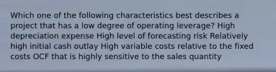 Which one of the following characteristics best describes a project that has a low degree of operating leverage? High depreciation expense High level of forecasting risk Relatively high initial cash outlay High variable costs relative to the fixed costs OCF that is highly sensitive to the sales quantity