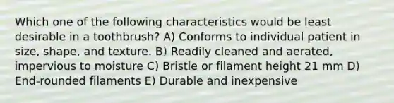 Which one of the following characteristics would be least desirable in a toothbrush? A) Conforms to individual patient in size, shape, and texture. B) Readily cleaned and aerated, impervious to moisture C) Bristle or filament height 21 mm D) End-rounded filaments E) Durable and inexpensive