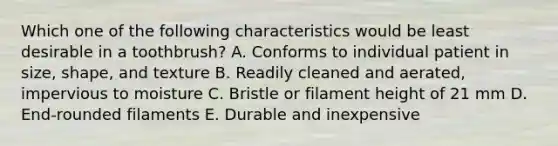 Which one of the following characteristics would be least desirable in a toothbrush? A. Conforms to individual patient in size, shape, and texture B. Readily cleaned and aerated, impervious to moisture C. Bristle or filament height of 21 mm D. End-rounded filaments E. Durable and inexpensive