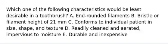 Which one of the following characteristics would be least desirable in a toothbrush? A. End-rounded filaments B. Bristle or filament height of 21 mm C. Conforms to individual patient in size, shape, and texture D. Readily cleaned and aerated, impervious to moisture E. Durable and inexpensive