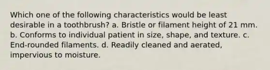 Which one of the following characteristics would be least desirable in a toothbrush? a. Bristle or filament height of 21 mm. b. Conforms to individual patient in size, shape, and texture. c. End-rounded filaments. d. Readily cleaned and aerated, impervious to moisture.