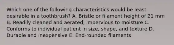 Which one of the following characteristics would be least desirable in a toothbrush? A. Bristle or filament height of 21 mm B. Readily cleaned and aerated, impervious to moisture C. Conforms to individual patient in size, shape, and texture D. Durable and inexpensive E. End-rounded filaments