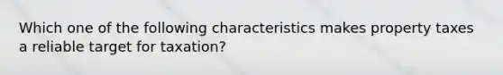 Which one of the following characteristics makes property taxes a reliable target for taxation?