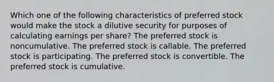 Which one of the following characteristics of preferred stock would make the stock a dilutive security for purposes of calculating earnings per share? The preferred stock is noncumulative. The preferred stock is callable. The preferred stock is participating. The preferred stock is convertible. The preferred stock is cumulative.