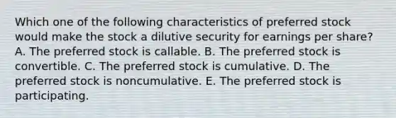 Which one of the following characteristics of preferred stock would make the stock a dilutive security for earnings per share? A. The preferred stock is callable. B. The preferred stock is convertible. C. The preferred stock is cumulative. D. The preferred stock is noncumulative. E. The preferred stock is participating.