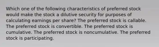 Which one of the following characteristics of preferred stock would make the stock a dilutive security for purposes of calculating earnings per share? The preferred stock is callable. The preferred stock is convertible. The preferred stock is cumulative. The preferred stock is noncumulative. The preferred stock is participating.