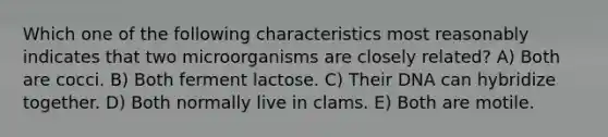 Which one of the following characteristics most reasonably indicates that two microorganisms are closely related? A) Both are cocci. B) Both ferment lactose. C) Their DNA can hybridize together. D) Both normally live in clams. E) Both are motile.