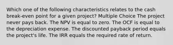 Which one of the following characteristics relates to the cash break-even point for a given project? Multiple Choice The project never pays back. The NPV is equal to zero. The OCF is equal to the depreciation expense. The discounted payback period equals the project's life. The IRR equals the required rate of return.